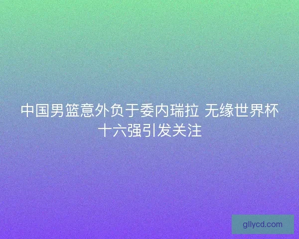 中国男篮意外负于委内瑞拉 无缘世界杯十六强引发关注