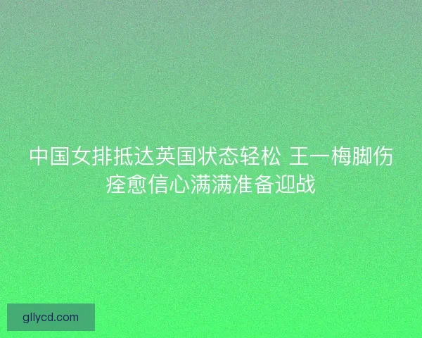 中国女排抵达英国状态轻松 王一梅脚伤痊愈信心满满准备迎战