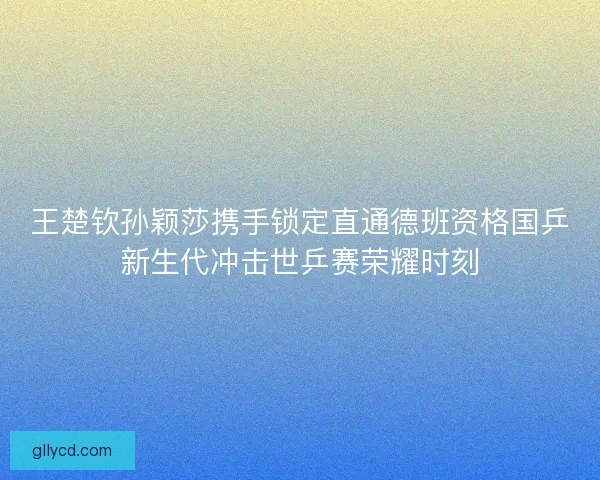 王楚钦孙颖莎携手锁定直通德班资格国乒新生代冲击世乒赛荣耀时刻