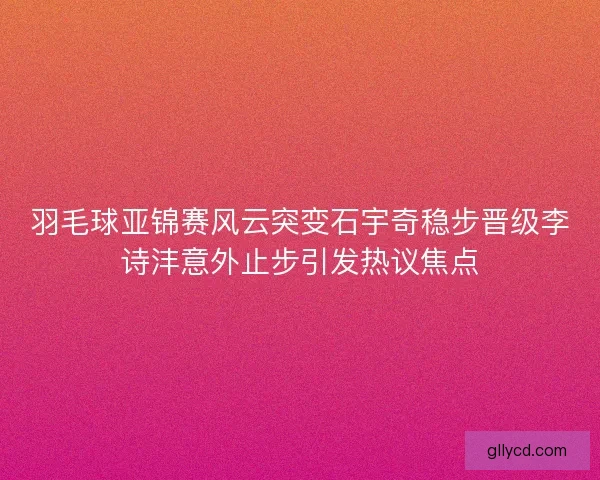 羽毛球亚锦赛风云突变石宇奇稳步晋级李诗沣意外止步引发热议焦点