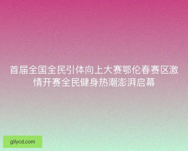 首届全国全民引体向上大赛鄂伦春赛区激情开赛全民健身热潮澎湃启幕