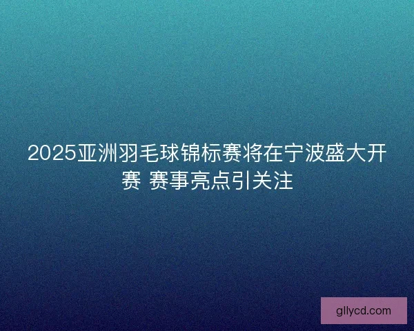 2025亚洲羽毛球锦标赛将在宁波盛大开赛 赛事亮点引关注