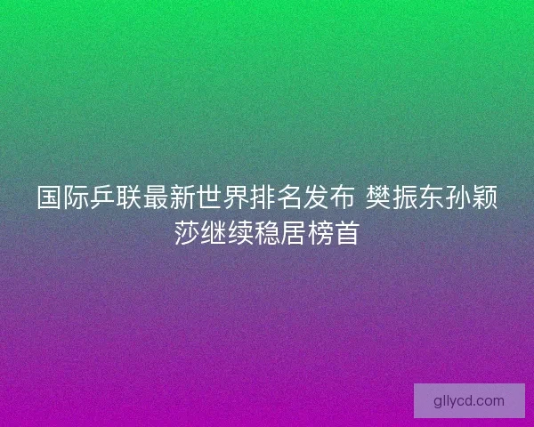 国际乒联最新世界排名发布 樊振东孙颖莎继续稳居榜首