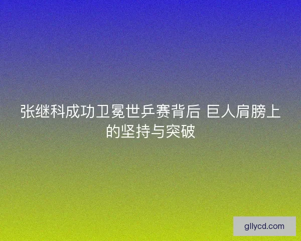 张继科成功卫冕世乒赛背后 巨人肩膀上的坚持与突破