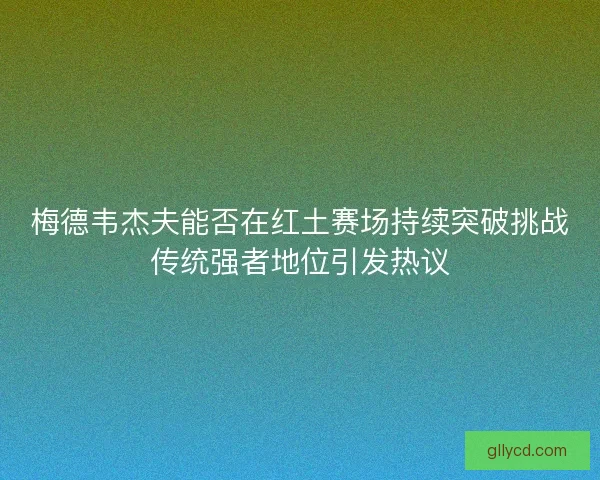 梅德韦杰夫能否在红土赛场持续突破挑战传统强者地位引发热议