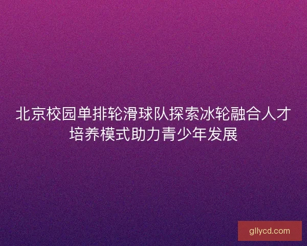 北京校园单排轮滑球队探索冰轮融合人才培养模式助力青少年发展