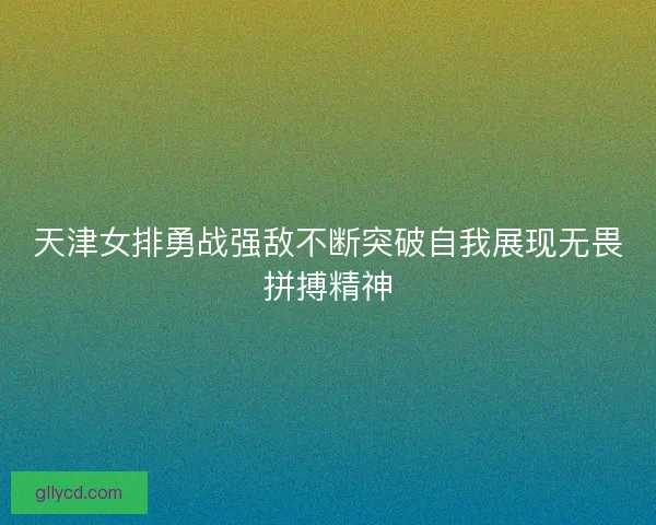 天津女排勇战强敌不断突破自我展现无畏拼搏精神