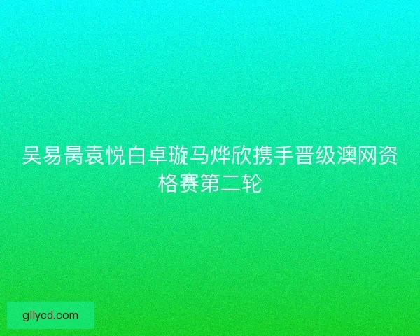 吴易昺袁悦白卓璇马烨欣携手晋级澳网资格赛第二轮