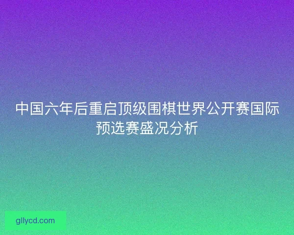 中国六年后重启顶级围棋世界公开赛国际预选赛盛况分析