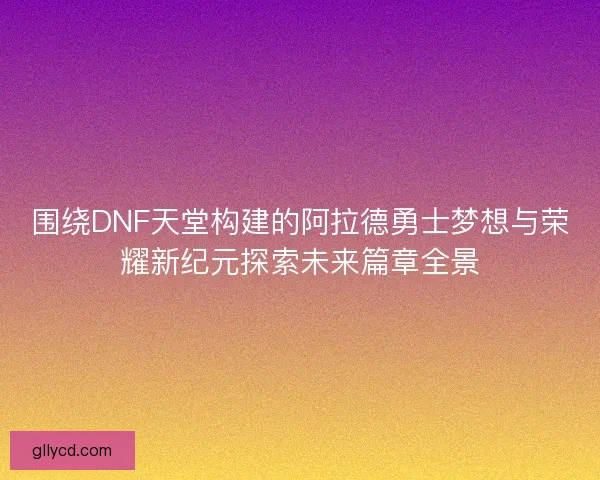 围绕DNF天堂构建的阿拉德勇士梦想与荣耀新纪元探索未来篇章全景